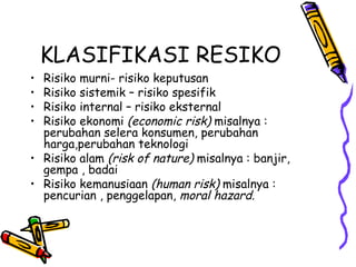 KLASIFIKASI RESIKO Risiko murni- risiko keputusan Risiko sistemik – risiko spesifik Risiko internal – risiko eksternal Risiko ekonomi  (economic risk)  misalnya : perubahan selera konsumen, perubahan harga,perubahan teknologi Risiko alam  (risk of nature)  misalnya : banjir, gempa , badai Risiko kemanusiaan  (human risk)  misalnya : pencurian , penggelapan,  moral hazard. 