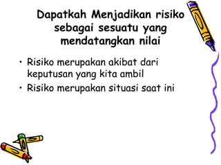 Dapatkah Menjadikan risiko sebagai sesuatu yang mendatangkan nilai Risiko merupakan akibat dari keputusan yang kita ambil Risiko merupakan situasi saat ini 