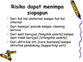 Risiko dapat menimpa siapapun Dari hal-hal eksternal sampai hal-hal internal Dari manajer puncak sampai cleaning service Dari aset berujud  (tangible assets)  sampai aset tidak berujud  (intengible assets) Dari aktivitas inti  (core business)  sampai aktivitas pendukung  (supporting unit) 