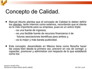 Concepto de Calidad. Manuel Aburto plantea que el concepto de Calidad lo deben definir los  clientes , tanto internos como externos, recordando que el cliente es lo más importante para su empresa, pues es un activo triple:  - es una fuente de ingresos,  - es una factible fuente de recursos financieros ó de    futuras asociaciones benéficas para ambos y,  - es la mejor y más barata publicidad.  Este concepto, desarrollado en México tiene como filosofía hacer las cosas bien desde la primera vez, prevenir en vez de corregir, y capacitar, promover y administrar con respecto de lo que estableció como los: 