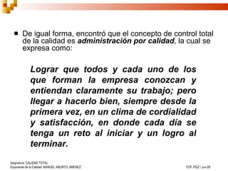 De igual forma, encontró que el concepto de control total de la calidad es  administración por calidad , la cual se expresa como: Lograr que todos y cada uno de los que forman la empresa conozcan y entiendan claramente su trabajo; pero llegar a hacerlo bien, siempre desde la primera vez, en un clima de cordialidad y satisfacción, en donde cada día se tenga un reto al iniciar y un logro al terminar. 