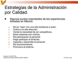 Estrategias de la Administración por Calidad. Algunos puntos importantes de las experiencias tomadas en México : No se “case” con una sola tendencia o autor. Cultive a la alta dirección. Venda la necesidad de ser competitivos. Estos sistemas son cíclicos.   Dé participación al personal. Haga participar al sindicato. Capacite y desarrolle al personal.   Dé reconocimientos. Promueva el sistema. 