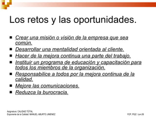 Los retos y las oportunidades. Crear una misión o visión de la empresa que sea común. Desarrollar una mentalidad orientada al cliente. Hacer de la mejora continua una parte del trabajo. Instituir un programa de educación y capacitación para todos los miembros de la organización. Responsabilice a todos por la mejora continua de la calidad. Mejore las comunicaciones. Reduzca la burocracia. 