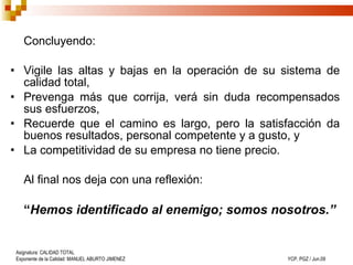 Concluyendo: Vigile las altas y bajas en la operación de su sistema de calidad total,  Prevenga más que corrija, verá sin duda recompensados sus esfuerzos, Recuerde que el camino es largo, pero la satisfacción da buenos resultados, personal competente y a gusto, y La competitividad de su empresa no tiene precio. Al final nos deja con una reflexión: “ Hemos identificado al enemigo; somos nosotros.” 