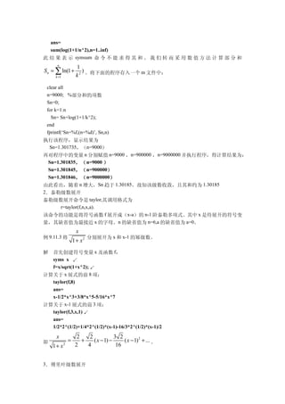 ans=
  sum(log(1+1/n^2),n=1..inf)
此 结 果 表 示 symsum 命 令 不 能 求 得 其 和 。 我 们 转 而 采 用 数 值 方 法 计 算 部 分 和
      n
                     1
S n = ∑ ln(1 +          )           m
     k =1            k 2 。将下面的程序存入一个 文件中：

 clear all
 n=9000; %部分和的项数
 Sn=0;
 for k=1:n
   Sn= Sn+log(1+1/k^2);
 end
 fprintf(‘Sn=%f,(n=%d)’, Sn,n)
执行该程序，显示结果为
  Sn=1.301735，（n=9000）
再对程序中的变量 n 分别赋值 n=9000 ，n=900000 ，n=9000000 并执行程序，得计算结果为：
  Sn=1.301835，（ n=9000 ）
  Sn=1.301845，（ n=900000）
  Sn=1.301846，（ n=9000000）
由此看出，随着 n 增大，Sn 趋于 1.30185。故知该级数收敛，且其和约为 1.30185
2．泰勒级数展开
泰勒级数展开命令是 taylor,其调用格式为
       r=taylor(f,n,x,a).
该命令的功能是将符号函数 f 展开成（x-a）的 n-1 阶泰勒多项式。其中 x 是待展开的符号变
量，其缺省值为最接近 x 的字母。n 的缺省值为 n=6,a 的缺省值为 a=0。
                     x
例 9.11.3 将                   分别展开为 x 和 x-1 的幂级数。
                    1 + x2

解 首先创建符号变量 x 及函数 f：
  syms x ↙
  f=x/sqrt(1+x^2); ↙
计算关于 x 展式的前 8 项：
  taylor(f,8)
  ans=
  x-1/2*x^3+3/8*x^5-5/16*x^7
计算关于 x-1 展式的前 3 项：
  taylor(f,3,x,1) ↙
  ans=
  1/2*2^(1/2)+1/4*2^(1/2)*(x-1)-16/3*2^(1/2)*(x-1)/2
     x                2    2            3 2
即               =       +    ( x − 1) −     ( x − 1) 2 + ... 。
    1+ x    2        2    4              16


3．傅里叶级数展开
 