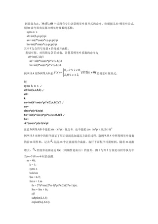 到目前为止，MATLAB 中还没有专门计算傅里叶展开式的命令。但根据尤拉-傅里叶公式,
用 int 命令很容易算出傅里叶级数的系数：
 syms n x
 a0=int(f,-pi,pi)/pi
 an= int(f*cos(n*x),-pi,pi)/pi
 bn=int(f*sin(n*x),-pi,pi)/pi
其中 f 为含符号变量 x 的待展开函数。
 类似可得，对周期为 2l 的函数，计算其傅里叶系数的命令为
   a0=int(f,-l,l)/l
    an= int(f*cos(n*pi*x/l),-l,l)/l
    bn=int(f*sin(n*pi*x/l),-l,l)/l.
                                0, −2 ≤ x < 0,
例 9.11.4 用 MATLAB 求 f ( x) = k , 0 ≤ x < 2, (常数k ≠ 0) 的傅里叶展开式。
                             
解
syms k n x ↙
a0=int(k,x,0,2) ↙
a0=
k
an=int(k*cos(n*pi*x/2),x,0,2)/2 ↙
an=
sin(n*pi)*k/n/pi
bn= int(k*sin (n*pi*x/2),x,0,2)/2 ↙
bn=
-k*(cos(n*pi)-1)/n/pi
                                                         n
注意 MATLAB 不能把 sin（n*pi）化为 0，也不能把 cos（n*pi）化为(-1)

例 9.11.5 本例中的程序演示了用正弦波迭加逼近方波的过程。取例 9.11.4 中所得傅里叶级数

的前 m 项作和，记为 S m 这是 m 个正弦波的合成波。执行下面程序可观察到，随着 m 逐渐

增大， S m 的波形逐渐逼近 f(x)（周期性延拓后）的波形，图 1 与图 2 分别是该程序执行中

当 m=3 和 m=6 时的快照
 m = 40;
   k = 1;
   syms x
   hold on
   Sm = k/2;
   for n = 1:m
     fn = 2*k*sin((2*n-1)*pi*x/2)/(2*n-1)/pi;
     Sm = Sm + fn;
     clf
     subplot(2,1,1)
     ezplot(fn,[-6,6])
 