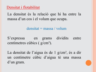 Densitat i flotabilitat
La densitat és la relació que hi ha entre la
massa d’un cos i el volum que ocupa.
densitat = massa / volum
S’expressa en grams dividits entre
centímetres cúbics ( g/cm³).
La densitat de l’aigua és de 1 g/cm³, és a dir
un centímetre cúbic d’aigua té una massa
d’un gram.
 