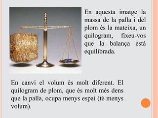 En aquesta imatge la
massa de la palla i del
plom és la mateixa, un
quilogram, fixeu-vos
que la balança està
equilibrada.
En canvi el volum és molt diferent. El
quilogram de plom, que és molt més dens
que la palla, ocupa menys espai (té menys
volum).
 