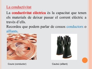 La conductivitat
La conductivitat elèctrica és la capacitat que tenen
els materials de deixar passar el corrent elèctric a
través d’ells.
Recordeu que podem parlar de cossos conductors o
aïllants.
Coure (conductor) Cautxú (aïllant)
 