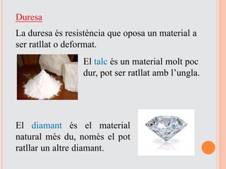 Duresa
La duresa és resistència que oposa un material a
ser ratllat o deformat.
El talc és un material molt poc
dur, pot ser ratllat amb l’ungla.
El diamant és el material
natural més du, només el pot
ratllar un altre diamant.
 