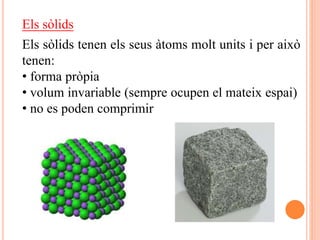 Els sòlids
Els sòlids tenen els seus àtoms molt units i per això
tenen:
• forma pròpia
• volum invariable (sempre ocupen el mateix espai)
• no es poden comprimir
 