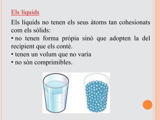 Els líquids
Els líquids no tenen els seus àtoms tan cohesionats
com els sòlids:
• no tenen forma pròpia sinó que adopten la del
recipient que els conté.
• tenen un volum que no varia
• no són comprimibles.
 