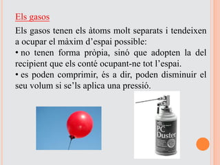 Els gasos
Els gasos tenen els àtoms molt separats i tendeixen
a ocupar el màxim d’espai possible:
• no tenen forma pròpia, sinó que adopten la del
recipient que els conté ocupant-ne tot l’espai.
• es poden comprimir, és a dir, poden disminuir el
seu volum si se’ls aplica una pressió.
 