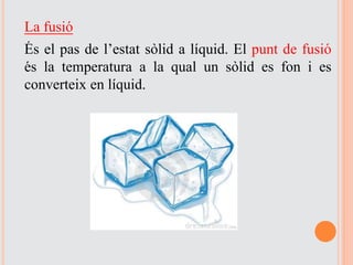 La fusió
És el pas de l’estat sòlid a líquid. El punt de fusió
és la temperatura a la qual un sòlid es fon i es
converteix en líquid.
 