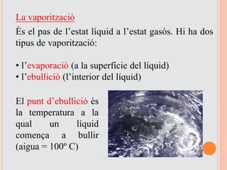 La vaporització
És el pas de l’estat líquid a l’estat gasós. Hi ha dos
tipus de vaporització:
• l’evaporació (a la superfície del líquid)
• l’ebullició (l’interior del líquid)
El punt d’ebullició és
la temperatura a la
qual un líquid
comença a bullir
(aigua = 100º C)
 