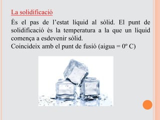 La solidificació
És el pas de l’estat líquid al sòlid. El punt de
solidificació és la temperatura a la que un líquid
comença a esdevenir sòlid.
Coincideix amb el punt de fusió (aigua = 0º C)
 