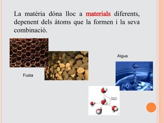 La matèria dóna lloc a materials diferents,
depenent dels àtoms que la formen i la seva
combinació.
Fusta
Aigua
 