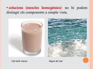 • solucions (mescles homogènies): no hi podem
distingir els components a simple vista.
Llet amb cacau Aigua de mar
 