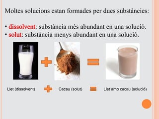 Moltes solucions estan formades per dues substàncies:
• dissolvent: substància més abundant en una solució.
• solut: substància menys abundant en una solució.
Llet (dissolvent) Cacau (solut) Llet amb cacau (solució)
 