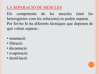 LA SEPARACIÓ DE MESCLES
Els components de les mescles (tant les
heterogènies com les solucions) es poden separar.
Per fer-ho hi ha diferents tècniques que depenen de
què volem separar.:
• imantació
• filtració
• decantació
• evaporació
• destil·lació
 