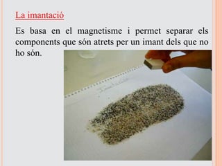 La imantació
Es basa en el magnetisme i permet separar els
components que són atrets per un imant dels que no
ho són.
 