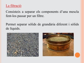 La filtració
Consisteix a separar els components d’una mescla
fent-los passar per un filtre.
Permet separar sòlids de grandària diferent i sòlids
de líquids.
 