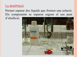 La destil·lació
Permet separar dos líquids que formen una solució.
Els components se separen segons el seu punt
d’ebullició.
 