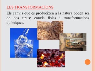 LES TRANSFORMACIONS
Els canvis que es produeixen a la natura poden ser
de dos tipus: canvis físics i transformacions
químiques.
 