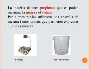 La matèria té unes propietats que es poden
mesurar: la massa i el volum.
Per a mesurar-les utilitzem uns aparells de
mesura i unes unitats que permeten expressar
el que es mesura.
Balança Vas mil·limetrat
 
