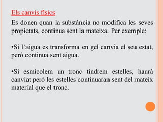 Els canvis físics
Es donen quan la substància no modifica les seves
propietats, continua sent la mateixa. Per exemple:
•Si l’aigua es transforma en gel canvia el seu estat,
però continua sent aigua.
•Si esmicolem un tronc tindrem estelles, haurà
canviat però les estelles continuaran sent del mateix
material que el tronc.
 