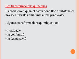 Les transformacions químiques
Es produeixen quan el canvi dóna lloc a substàncies
noves, diferents i amb unes altres propietats.
Algunes transformacions químiques són:
• l’oxidació
• la combustió
• la fermentació
 