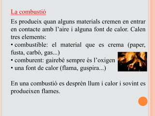La combustió
Es produeix quan alguns materials cremen en entrar
en contacte amb l’aire i alguna font de calor. Calen
tres elements:
• combustible: el material que es crema (paper,
fusta, carbó, gas...)
• comburent: gairebé sempre és l’oxigen
• una font de calor (flama, guspira...)
En una combustió es desprèn llum i calor i sovint es
produeixen flames.
 