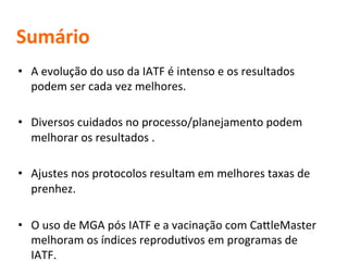 Sumário 
• A 
evolução 
do 
uso 
da 
IATF 
é 
intenso 
e 
os 
resultados 
podem 
ser 
cada 
vez 
melhores. 
• Diversos 
cuidados 
no 
processo/planejamento 
podem 
melhorar 
os 
resultados 
. 
• Ajustes 
nos 
protocolos 
resultam 
em 
melhores 
taxas 
de 
prenhez. 
• O 
uso 
de 
MGA 
pós 
IATF 
e 
a 
vacinação 
com 
CafleMaster 
melhoram 
os 
índices 
reproduMvos 
em 
programas 
de 
IATF. 
 