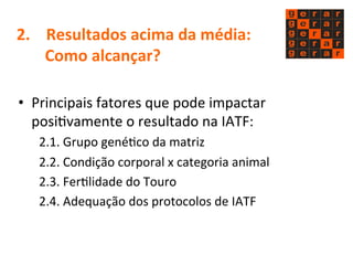 2. 
Resultados 
acima 
da 
média: 
Como 
alcançar? 
• Principais 
fatores 
que 
pode 
impactar 
posiMvamente 
o 
resultado 
na 
IATF: 
2.1. 
Grupo 
genéMco 
da 
matriz 
2.2. 
Condição 
corporal 
x 
categoria 
animal 
2.3. 
FerMlidade 
do 
Touro 
2.4. 
Adequação 
dos 
protocolos 
de 
IATF 
 