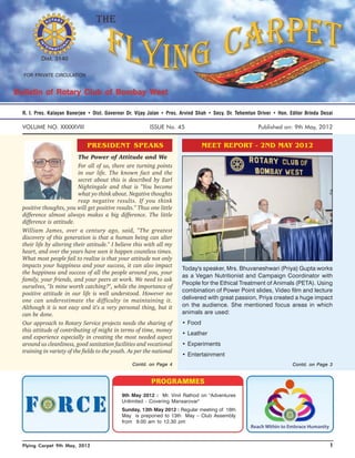 R. I. Pres. Kalayan Banerjee • Dist. Governor Dr. Vijay Jalan • Pres. Arvind Shah • Secy. Dr. Tehemtun Driver • Hon. Editor Brinda Desai

VOLUME NO. XXXXXVIII                                    ISSUE No. 45                                   Published on: 9th May, 2012


                            PRESIDENT SPEAKS                                   MEET REPORT - 2ND MAY 2012
                         The Power of Attitude and We
                         For all of us, there are turning points
                         in our life. The known fact and the
                         secret about this is described by Earl
                         Nightingale and that is "You become
                         what yo think about. Negative thoughts
                         reap negative results. If you think
positive thoughts, you will get positive results." Thus one little
difference almost always makes a big difference. The little
difference is attitude.
William James, over a century ago, said, "The greatest
discovery of this generation is that a human being can alter
their life by altering their attitude." I believe this with all my
heart, and over the years have seen it happen countless times.
What most people fail to realize is that your attitude not only
impacts your happiness and your success, it can also impact
                                                                      Today's speaker, Mrs. Bhuvaneshwari (Priya) Gupta works
the happiness and success of all the people around you, your
                                                                      as a Vegan Nutritionist and Campaign Coordinator with
family, your friends, and your peers at work. We need to ask
                                                                      People for the Ethical Treatment of Animals (PETA). Using
ourselves, "Is mine worth catching?", while the importance of
                                                                      combination of Power Point slides, Video film and lecture
positive attitude in our life is well understood. However no
one can underestimate the difficulty in maintaining it.               delivered with great passion, Priya created a huge impact
Although it is not easy and it's a very personal thing, but it        on the audience. She mentioned focus areas in which
can be done.                                                          animals are used:
Our approach to Rotary Service projects needs the sharing of          • Food
this attitude of contributing of might in terms of time, money
                                                                      • Leather
and experience especially in creating the most needed aspect
around us cleanliness, good sanitation facilities and vocational      • Experiments
training in variety of the fields to the youth. As per the national
                                                                      • Entertainment
                                                 Contd. on Page 4                                                     Contd. on Page 3




                                            9th May 2012 : Mr. Vinit Rathod on "Adventures
                                            Unlimited - Covering Mansarovar"
                                            Sunday, 13th May 2012 : Regular meeting of 16th
                                            May is preponed to 13th May – Club Assembly
                                            from 9.00 am to 12.30 pm



Flying Carpet 9th May, 2012                                                                                                           1
 