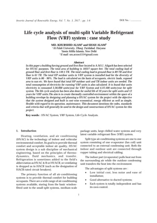 Life cycle analysis of multi-split Variable Refrigerant Flow (VRF) system : case study
1
Life cycle analysis of multi-split Variable Refrigerant
Flow (VRF) system : case study
MD. KHURSHID ALAM1 and SHAH ALAM2
1
Al-Falah University, Dhauj, Faridabad, Haryana
2
Jamia Millia Islamia, New Delhi
*E-mail: sm.arzoo111@gmail.com
Abstract
In this paper a building having ground and first floor located in A.M.U. Aligarh has been selected
for HVAC purposes. The total area of building is 18327 square feet. The total cooling load of
ground floor and first floor is 149.5 TR. The total cooling load is ground floor is 89 TR and first
floor is 61 TR. The total HP outdoor units in VRF system is installed load for the diversity of
VRF units is 80 - 90%. The load is calculated on the basis of occupants, electric loads, exposed
area to sun etc. We have found that total HP outdoor unit and TR indoor units are needed. The
total consumption of electricity for running VRF units is also calculated. It is found that units
electricity is consumed 3,30,000 units/year for VRF System and 4,22,500 units/year for split
system. The life cycle analysis has been also done for useful life of 10 years for split units and 12
years for VRF units.The aim is to create thermally controlled environment within the space of a
building envelope by designing and planning a HVAC system for the project with the objective
that the system designed and built is cost-wise economical, energy efficient as well as simple,
flexible with regard to its operation, maintenance. This document mentions the codes, standards
and criteria that will generally be used in the design and constructions of HVAC system for this
project.
Key words : HVAC System, VRF System, Life Cycle Analysis.
1. Introduction
Heating, ventilation, and air conditioning
(HVAC) is the technology of indoor and vehicular
environmental comfort. Its goal is to provide thermal
comfort and acceptable indoor air quality. HVAC
system design is a sub discipline of mechanical
engineering, based on the principles of thermo-
dynamics, fluid mechanics, and transfer.
Refrigeration is sometimes added to the field's
abbreviation as HVAC & R or HVACR, or ventilating
is dropped as in HACR (such as the designation of
HACR-rated circuit breakers).
The primary function of all air-conditioning
systems is to provide thermal comfort for building
occupants. There are a wide range of air conditioning
systems available, staring from the basic window-
fitted unit to the small split systems, medium scale
Invertis Journal of Renewable Energy, Vol. 7, No. 3, 2017 ; pp. 1-6
package units, large chilled water systems and very
latest variable refrigerant flow (VRF) system.
Split type air conditioning systems are one to one
system consisting of one evaporator (fan coil) unit
connected to an external condensing unit. Both the
indoor and outdoor unit are connected through
copper tubing and electrical cabling.
The indoor part (evaporator) pulls heat out from
the surrounding air while the outdoor condensing
unit transfers the heat into the environment.
The advantages of split systems are :
• Low initial cost, less noise and ease of
installation;
• Good alternative to ducted systems;
• Each system is totally independent and has
its own control.
DOI No. : ..................
 