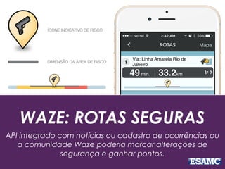 WAZE: ROTAS SEGURAS
API integrado com notícias ou cadastro de ocorrências ou
a comunidade Waze poderia marcar alterações de
segurança e ganhar pontos.
 
