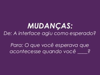 MUDANÇAS:
De: A interface agiu como esperado?
Para: O que você esperava que
acontecesse quando você ____?
 