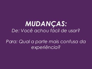 MUDANÇAS:
De: Você achou fácil de usar?
Para: Qual a parte mais confusa da
experiência?
 