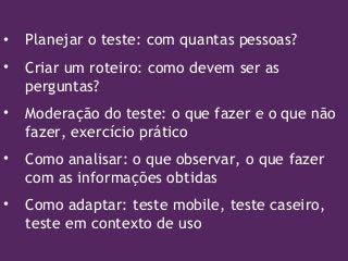 • Planejar o teste: com quantas pessoas?
• Criar um roteiro: como devem ser as
perguntas?
• Moderação do teste: o que fazer e o que não
fazer, exercício prático
• Como analisar: o que observar, o que fazer
com as informações obtidas
• Como adaptar: teste mobile, teste caseiro,
teste em contexto de uso
 