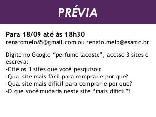PRÉVIA
Para 18/09 até às 18h30
renatomelo85@gmail.com ou renato.melo@esamc.br
Digite no Google “perfume lacoste”, acesse 3 sites e
escreva:
-Cite os 3 sites que você pesquisou;
-Qual site mais fácil para comprar e por que?
-Qual site mais difícil para comprar e por que?
-O que você mudaria neste site “mais difícil”?
 
