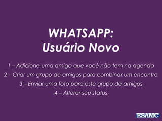 WHATSAPP:
Usuário Novo
1 – Adicione uma amiga que você não tem na agenda
2 – Criar um grupo de amigos para combinar um encontro
3 – Enviar uma foto para este grupo de amigos
4 – Alterar seu status
 