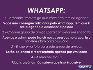 WHATSAPP:
1 – Adicione uma amiga que você não tem na agenda
Você não consegue adicionar pelo Whatsapp, tem que ir
até a agenda e adicionar a pessoa
2 – Criar um grupo de amigos para combinar um encontro
Apenas o admin pode incluir novas pessoas no grupo, isso
não fica claro para o usuário
3 – Enviar uma foto para este grupo de amigos
Botão de anexo é representado apenas por um ícone
4 – Alterar seu status
Alguns usuários não sabem que isso é possível
 