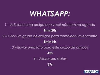 WHATSAPP:
1 – Adicione uma amiga que você não tem na agenda
1min20s
2 – Criar um grupo de amigos para combinar um encontro
1min14s
3 – Enviar uma foto para este grupo de amigos
42s
4 – Alterar seu status
37s
 
