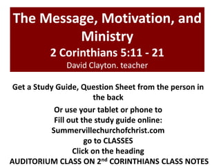 The Message, Motivation, and
Ministry
2 Corinthians 5:11 - 21
David Clayton. teacher
Get a Study Guide, Question Sheet from the person in
the back
Or use your tablet or phone to
Fill out the study guide online:
Summervillechurchofchrist.com
go to CLASSES
Click on the heading
AUDITORIUM CLASS ON 2nd CORINTHIANS CLASS NOTES

 