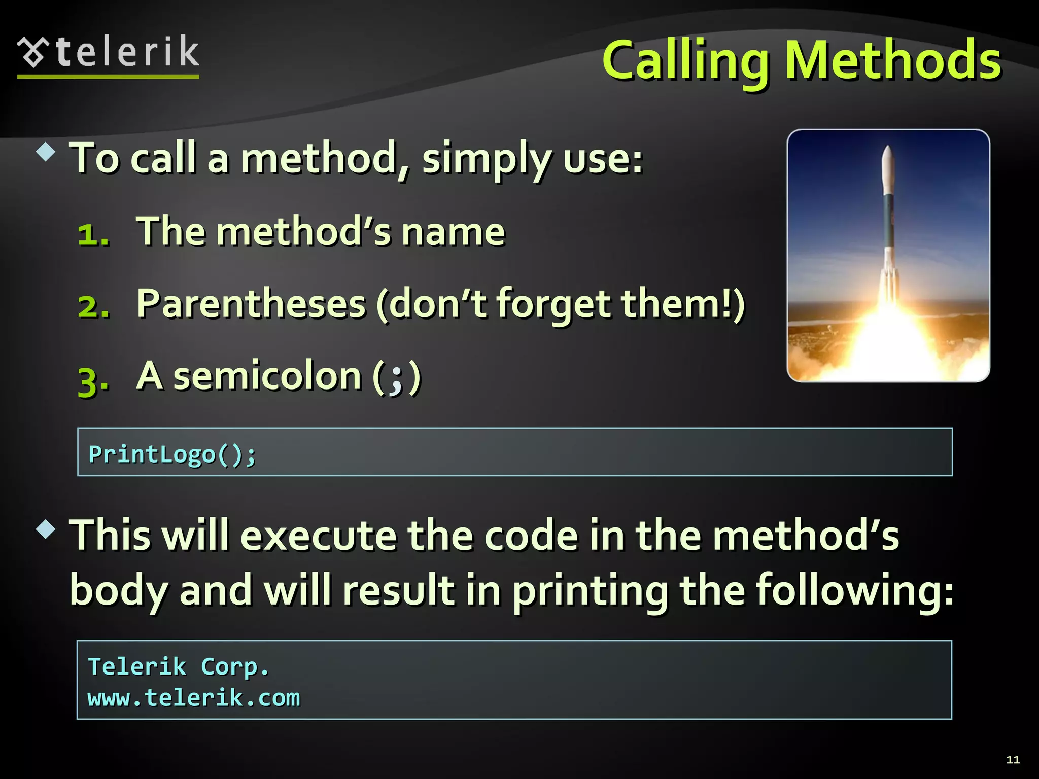 Calling MethodsCalling Methods
 To call a method, simply use:To call a method, simply use:
1.1. The method’s nameThe method’s name
2.2. Parentheses (don’t forget them!)Parentheses (don’t forget them!)
3.3. A semicolon (A semicolon (;;))
 This will execute the code in the method’sThis will execute the code in the method’s
body and will result in printing the following:body and will result in printing the following:
PrintLogo();PrintLogo();
Telerik Corp.Telerik Corp.
www.telerik.comwww.telerik.com
11
 