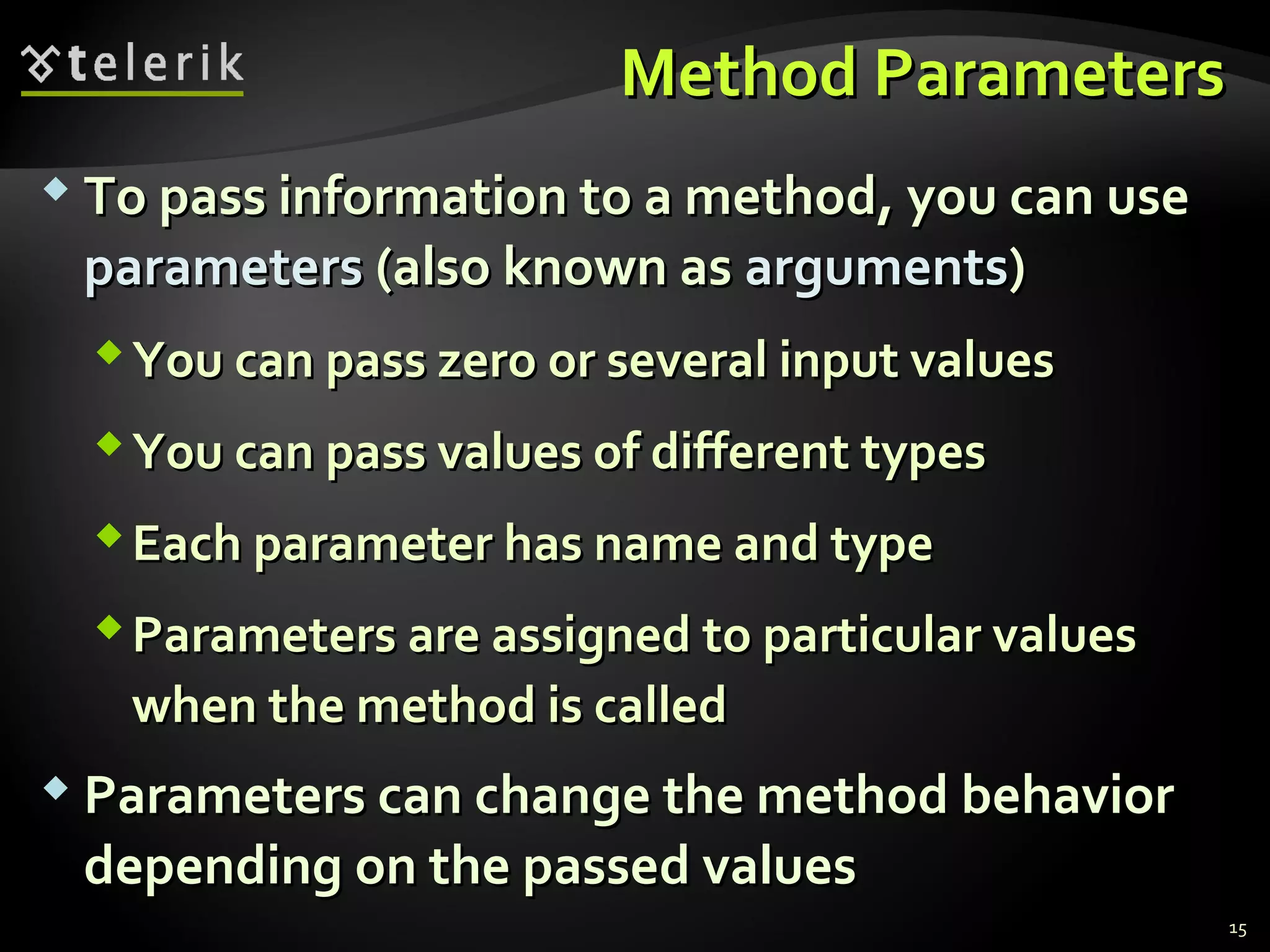 Method ParametersMethod Parameters
 To pass information to a method, you can useTo pass information to a method, you can use
parametersparameters (also known as(also known as argumentsarguments))
You can pass zero or several input valuesYou can pass zero or several input values
You can pass values of different typesYou can pass values of different types
Each parameter has name and typeEach parameter has name and type
Parameters are assigned to particular valuesParameters are assigned to particular values
when the method is calledwhen the method is called
 Parameters can change the method behaviorParameters can change the method behavior
depending on the passed valuesdepending on the passed values
15
 