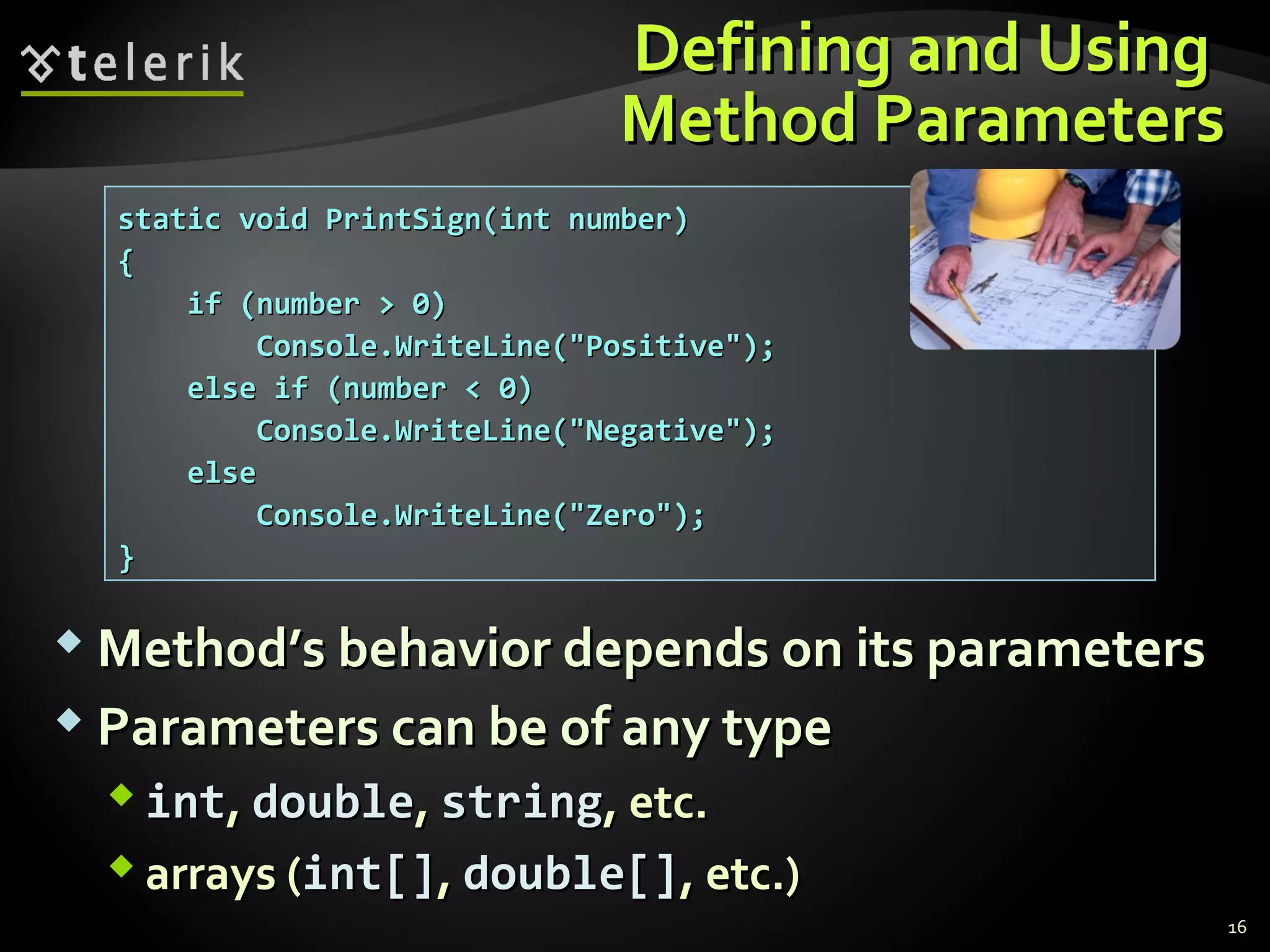 Defining and UsingDefining and Using
Method ParametersMethod Parameters
 Method’s behavior depends on its parametersMethod’s behavior depends on its parameters
 Parameters can be of any typeParameters can be of any type
 intint,, doubledouble,, stringstring, etc., etc.
 arrays (arrays (intint[][],, double[]double[], etc.), etc.)
static void PrintSign(int number)static void PrintSign(int number)
{{
if (number > 0)if (number > 0)
Console.WriteLine("Positive");Console.WriteLine("Positive");
else if (number < 0)else if (number < 0)
Console.WriteLine("Negative");Console.WriteLine("Negative");
elseelse
Console.WriteLine("Zero");Console.WriteLine("Zero");
}}
16
 