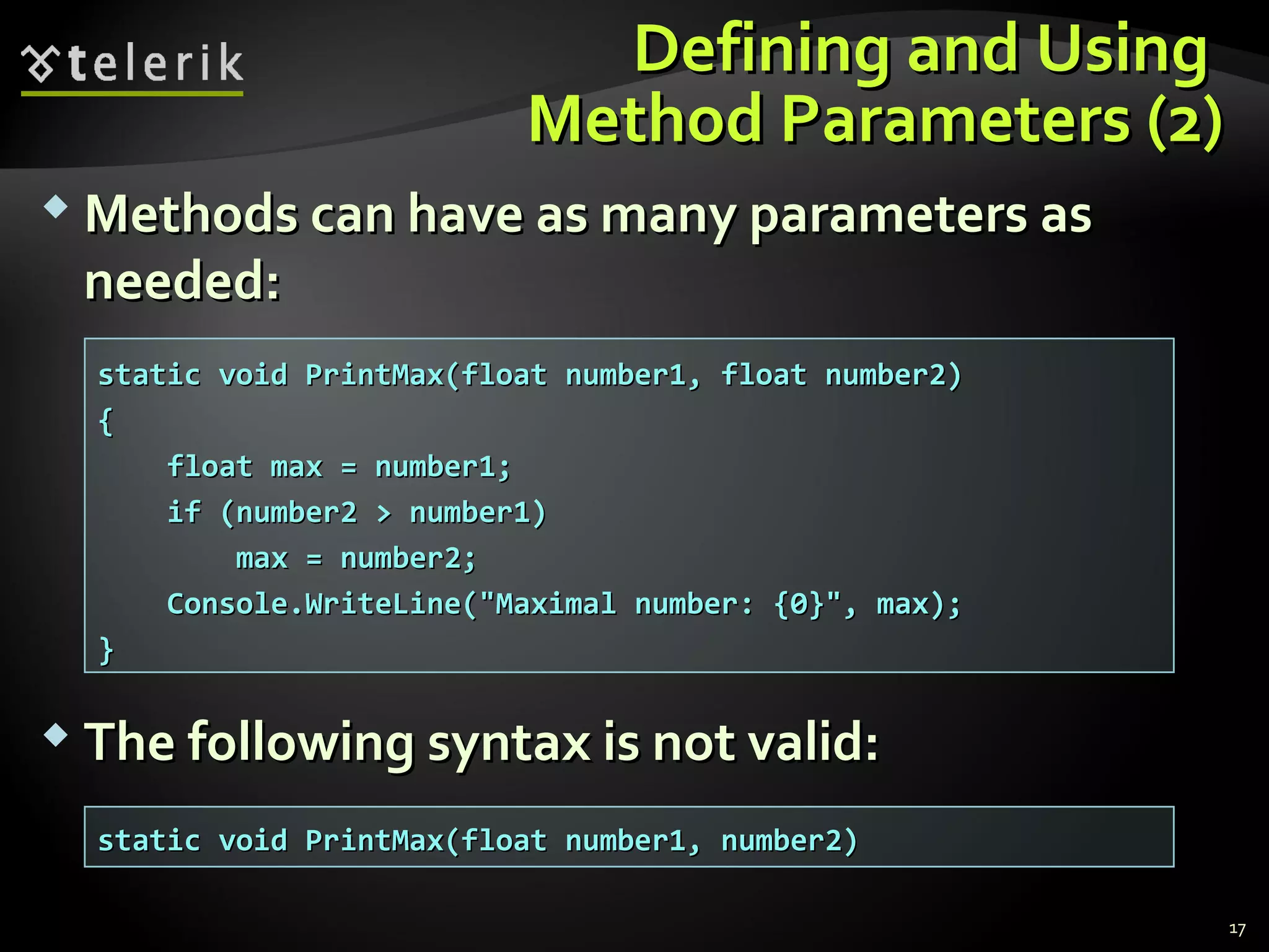 Defining and UsingDefining and Using
Method Parameters (2)Method Parameters (2)
 Methods can have as many parameters asMethods can have as many parameters as
needed:needed:
 The following syntax is not valid:The following syntax is not valid:
static void PrintMax(float number1, float number2)static void PrintMax(float number1, float number2)
{{
float max = number1;float max = number1;
if (number2 > number1)if (number2 > number1)
max = number2;max = number2;
Console.WriteLine("Maximal number: {0}", max);Console.WriteLine("Maximal number: {0}", max);
}}
static void PrintMax(float number1, number2)static void PrintMax(float number1, number2)
17
 