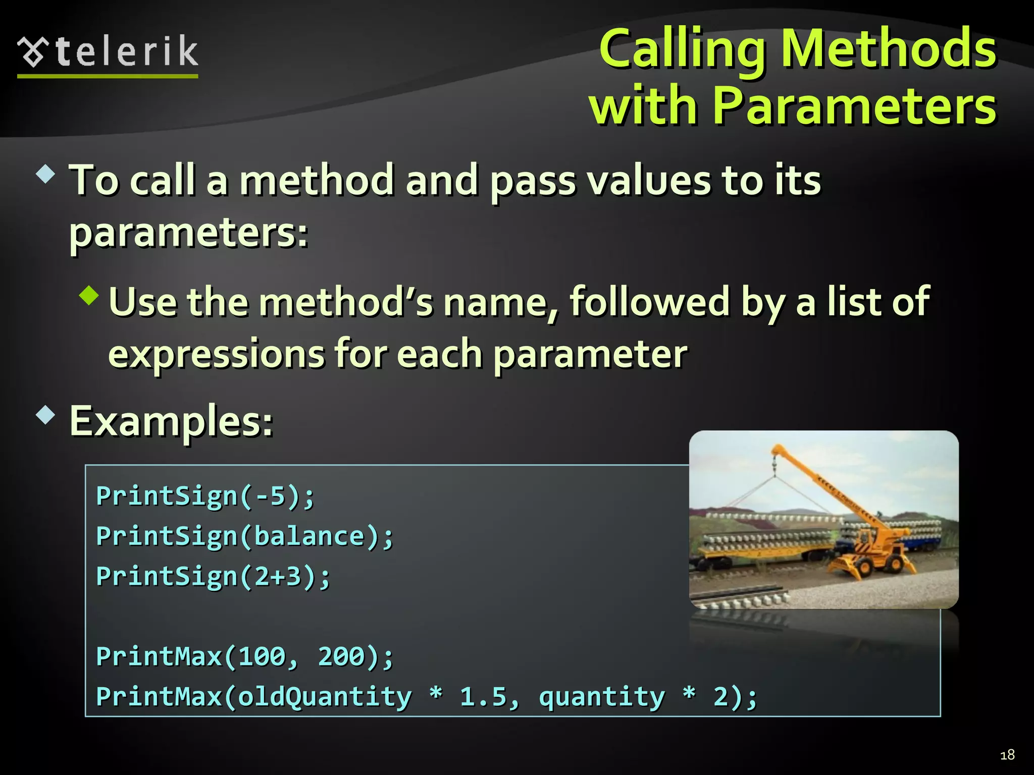 Calling MethodsCalling Methods
with Parameterswith Parameters
 To call a method and pass values to itsTo call a method and pass values to its
parameters:parameters:
Use the method’s name, followed by a list ofUse the method’s name, followed by a list of
expressions for each parameterexpressions for each parameter
 Examples:Examples:
PrintSign(-5);PrintSign(-5);
PrintSign(balance);PrintSign(balance);
PrintSign(2+3);PrintSign(2+3);
PrintMax(100, 200);PrintMax(100, 200);
PrintMax(oldQuantity * 1.5, quantity * 2);PrintMax(oldQuantity * 1.5, quantity * 2);
18
 